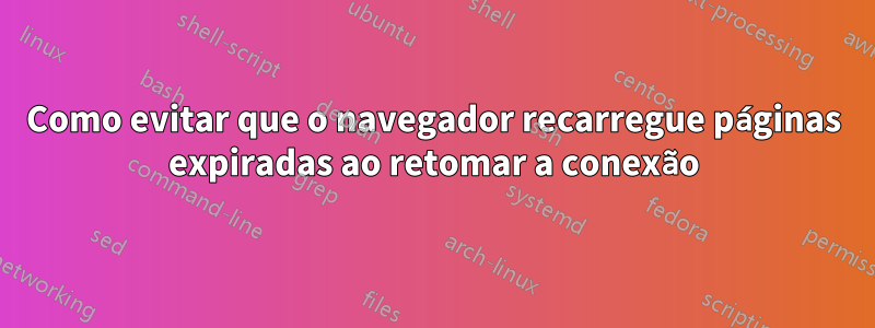 Como evitar que o navegador recarregue páginas expiradas ao retomar a conexão