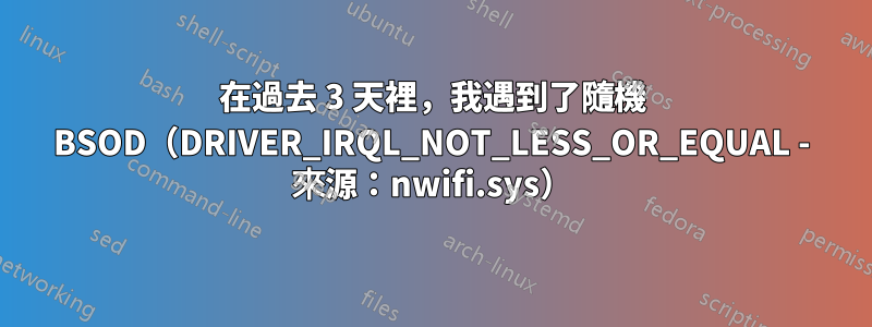 在過去 3 天裡，我遇到了隨機 BSOD（DRIVER_IRQL_NOT_LESS_OR_EQUAL - 來源：nwifi.sys）