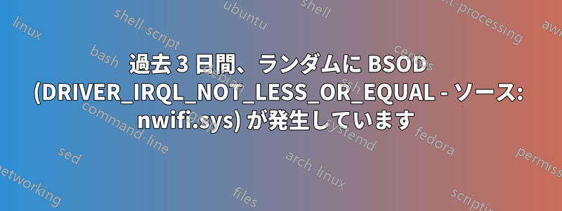 過去 3 日間、ランダムに BSOD (DRIVER_IRQL_NOT_LESS_OR_EQUAL - ソース: nwifi.sys) が発生しています 