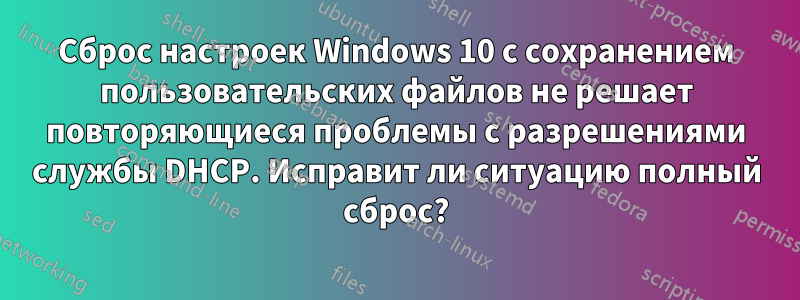 Сброс настроек Windows 10 с сохранением пользовательских файлов не решает повторяющиеся проблемы с разрешениями службы DHCP. Исправит ли ситуацию полный сброс?