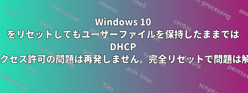 Windows 10 をリセットしてもユーザーファイルを保持したままでは DHCP サービスのアクセス許可の問題は再発しません。完全リセットで問題は解決しますか?