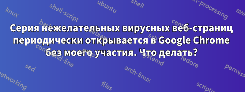 Серия нежелательных вирусных веб-страниц периодически открывается в Google Chrome без моего участия. Что делать?