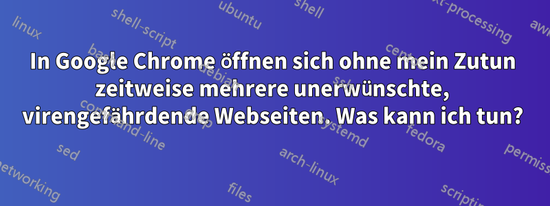 In Google Chrome öffnen sich ohne mein Zutun zeitweise mehrere unerwünschte, virengefährdende Webseiten. Was kann ich tun?