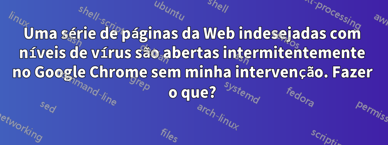 Uma série de páginas da Web indesejadas com níveis de vírus são abertas intermitentemente no Google Chrome sem minha intervenção. Fazer o que?