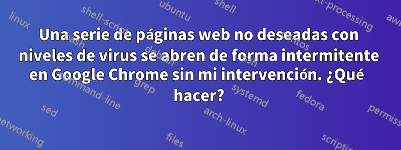 Una serie de páginas web no deseadas con niveles de virus se abren de forma intermitente en Google Chrome sin mi intervención. ¿Qué hacer?