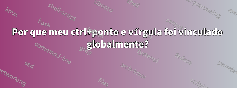 Por que meu ctrl+ponto e vírgula foi vinculado globalmente?