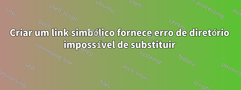 Criar um link simbólico fornece erro de diretório impossível de substituir