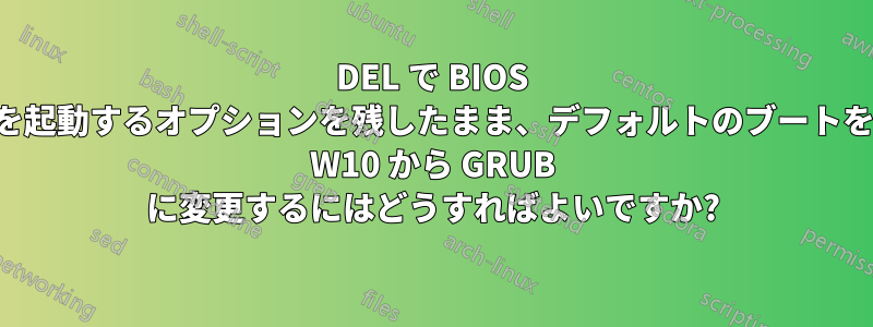 DEL で BIOS を起動するオプションを残したまま、デフォルトのブートを W10 から GRUB に変更するにはどうすればよいですか?