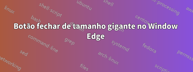 Botão fechar de tamanho gigante no Window Edge