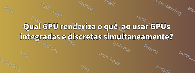 Qual GPU renderiza o quê ao usar GPUs integradas e discretas simultaneamente?