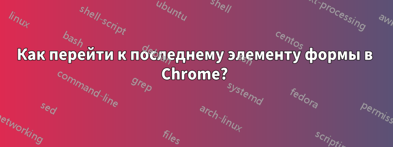 Как перейти к последнему элементу формы в Chrome?