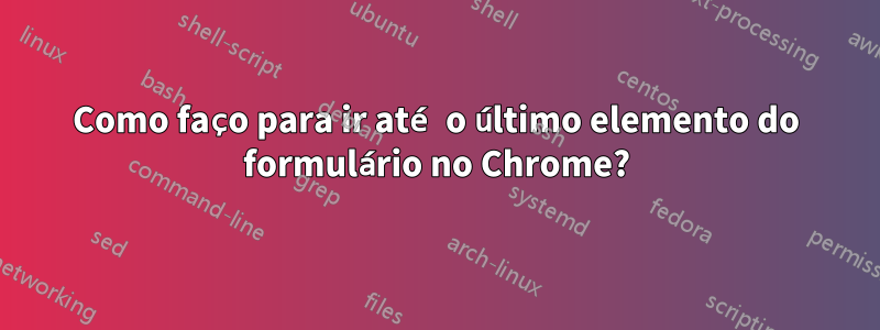 Como faço para ir até o último elemento do formulário no Chrome?