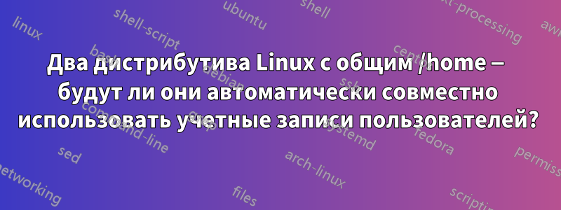 Два дистрибутива Linux с общим /home — будут ли они автоматически совместно использовать учетные записи пользователей?