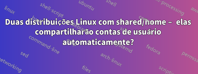 Duas distribuições Linux com shared/home – elas compartilharão contas de usuário automaticamente?