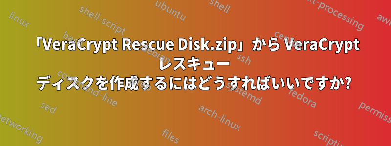 「VeraCrypt Rescue Disk.zip」から VeraCrypt レスキュー ディスクを作成するにはどうすればいいですか?