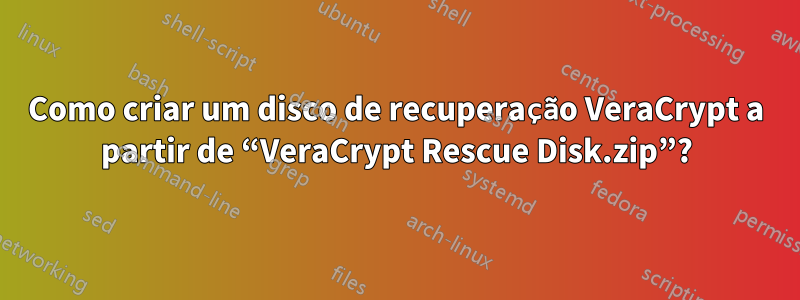 Como criar um disco de recuperação VeraCrypt a partir de “VeraCrypt Rescue Disk.zip”?