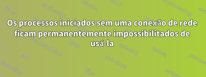 Os processos iniciados sem uma conexão de rede ficam permanentemente impossibilitados de usá-la