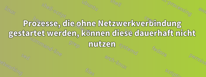 Prozesse, die ohne Netzwerkverbindung gestartet werden, können diese dauerhaft nicht nutzen