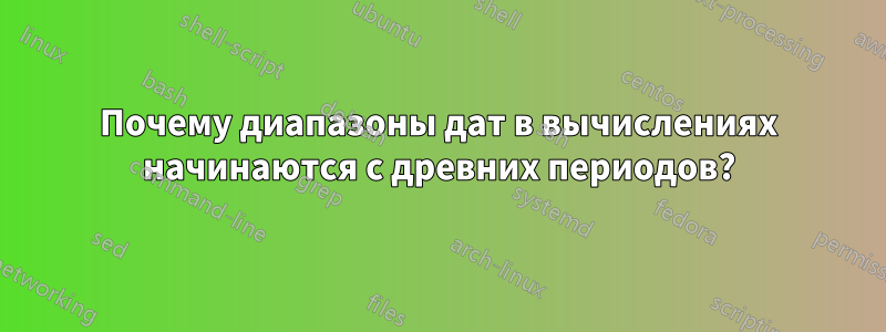 Почему диапазоны дат в вычислениях начинаются с древних периодов?