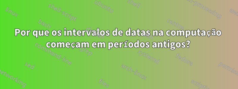 Por que os intervalos de datas na computação começam em períodos antigos?