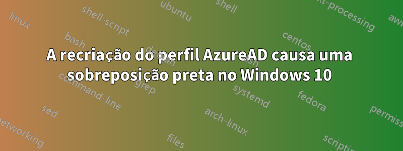 A recriação do perfil AzureAD causa uma sobreposição preta no Windows 10