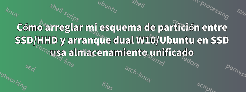 Cómo arreglar mi esquema de partición entre SSD/HHD y arranque dual W10/Ubuntu en SSD usa almacenamiento unificado