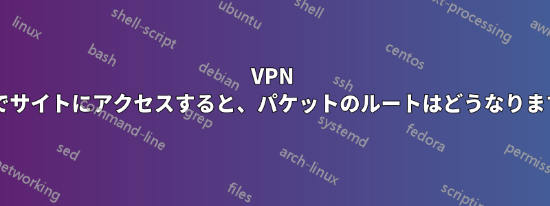 VPN 経由でサイトにアクセスすると、パケットのルートはどうなりますか?