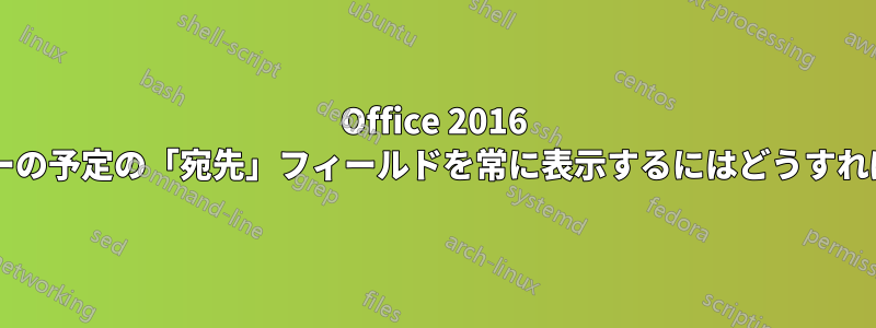 Office 2016 で、カレンダーの予定の「宛先」フィールドを常に表示するにはどうすればよいですか?