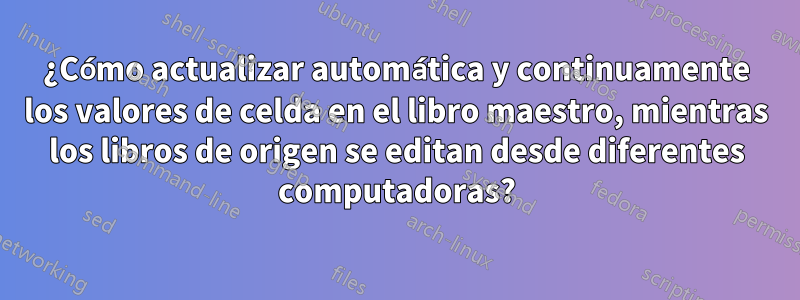 ¿Cómo actualizar automática y continuamente los valores de celda en el libro maestro, mientras los libros de origen se editan desde diferentes computadoras?