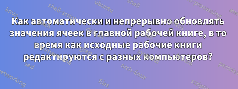 Как автоматически и непрерывно обновлять значения ячеек в главной рабочей книге, в то время как исходные рабочие книги редактируются с разных компьютеров?