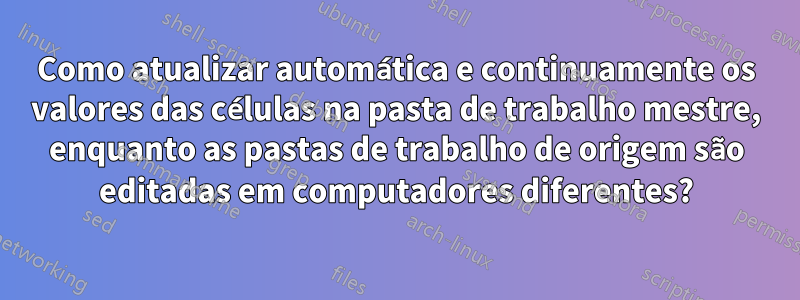 Como atualizar automática e continuamente os valores das células na pasta de trabalho mestre, enquanto as pastas de trabalho de origem são editadas em computadores diferentes?