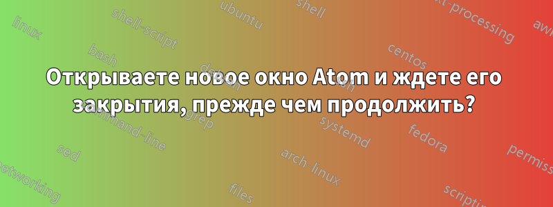 Открываете новое окно Atom и ждете его закрытия, прежде чем продолжить?