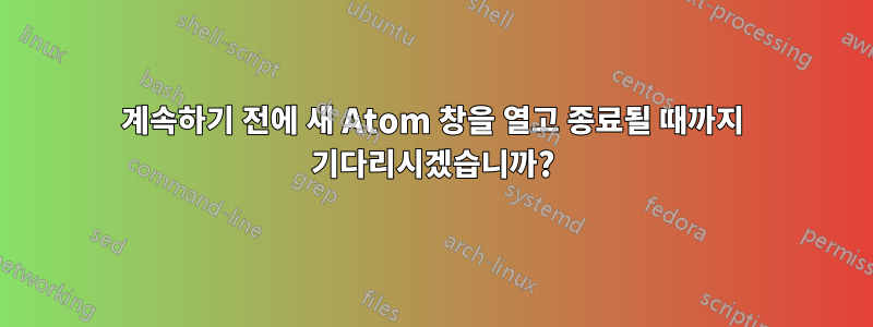 계속하기 전에 새 Atom 창을 열고 종료될 때까지 기다리시겠습니까?