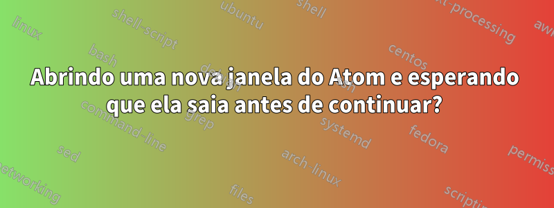 Abrindo uma nova janela do Atom e esperando que ela saia antes de continuar?