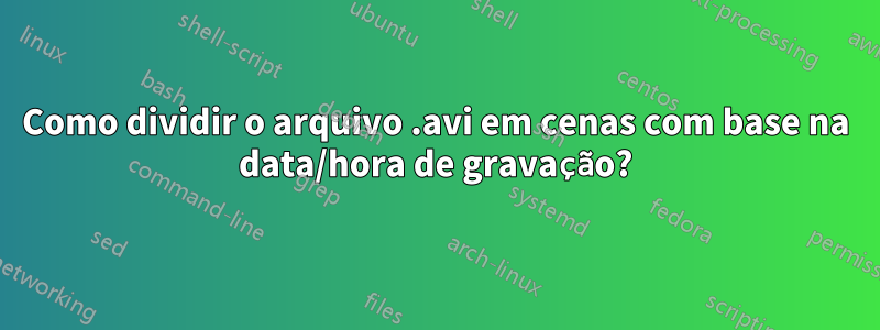 Como dividir o arquivo .avi em cenas com base na data/hora de gravação?