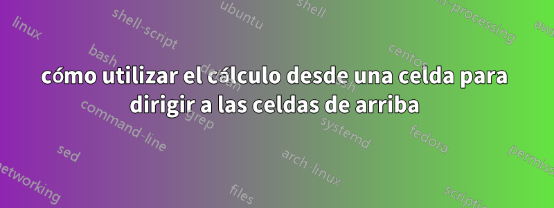 cómo utilizar el cálculo desde una celda para dirigir a las celdas de arriba