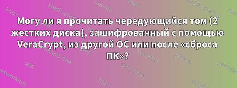 Могу ли я прочитать чередующийся том (2 жестких диска), зашифрованный с помощью VeraCrypt, из другой ОС или после «сброса ПК»?