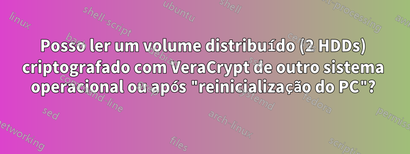 Posso ler um volume distribuído (2 HDDs) criptografado com VeraCrypt de outro sistema operacional ou após "reinicialização do PC"?