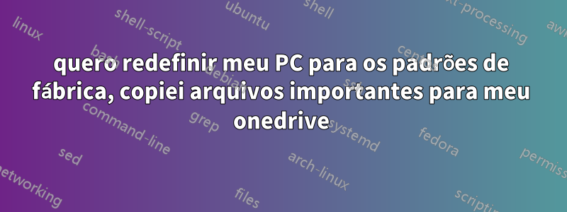 quero redefinir meu PC para os padrões de fábrica, copiei arquivos importantes para meu onedrive