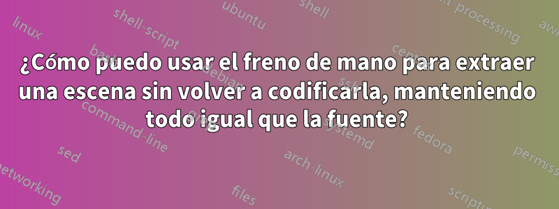 ¿Cómo puedo usar el freno de mano para extraer una escena sin volver a codificarla, manteniendo todo igual que la fuente?