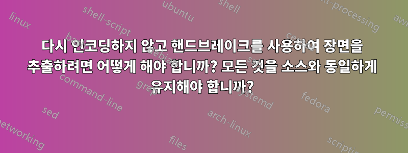 다시 인코딩하지 않고 핸드브레이크를 사용하여 장면을 추출하려면 어떻게 해야 합니까? 모든 것을 소스와 동일하게 유지해야 합니까?