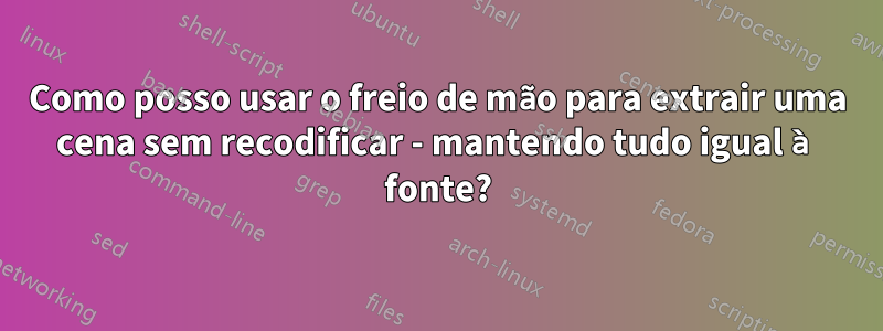 Como posso usar o freio de mão para extrair uma cena sem recodificar - mantendo tudo igual à fonte?