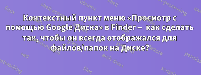 Контекстный пункт меню «Просмотр с помощью Google Диска» в Finder — как сделать так, чтобы он всегда отображался для файлов/папок на Диске?