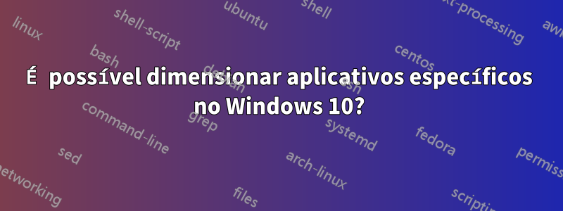 É possível dimensionar aplicativos específicos no Windows 10?