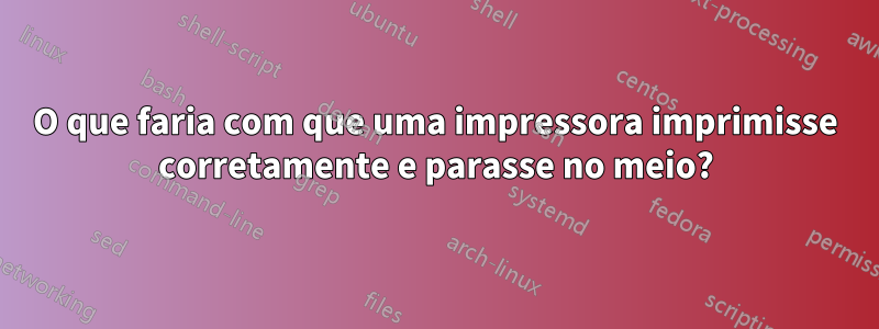 O que faria com que uma impressora imprimisse corretamente e parasse no meio?