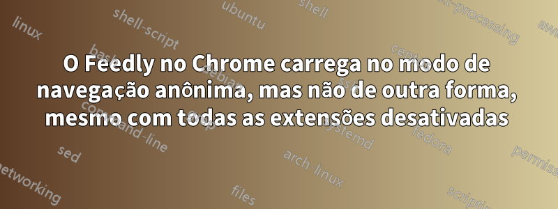 O Feedly no Chrome carrega no modo de navegação anônima, mas não de outra forma, mesmo com todas as extensões desativadas