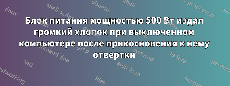 Блок питания мощностью 500 Вт издал громкий хлопок при выключенном компьютере после прикосновения к нему отвертки