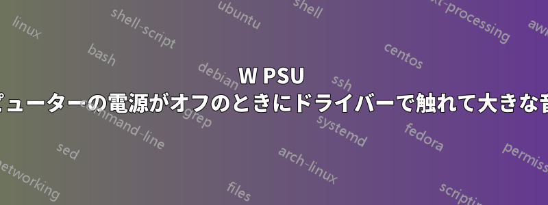 500W PSU が、コンピューターの電源がオフのときにドライバーで触れて大きな音を立てた