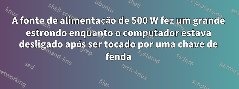 A fonte de alimentação de 500 W fez um grande estrondo enquanto o computador estava desligado após ser tocado por uma chave de fenda
