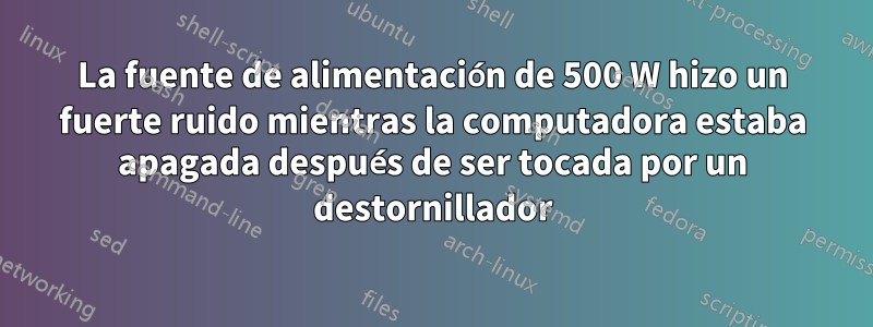 La fuente de alimentación de 500 W hizo un fuerte ruido mientras la computadora estaba apagada después de ser tocada por un destornillador